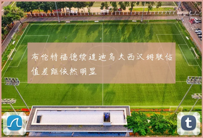 布伦特福德续追迪乌夫西汉姆联估值差距依然明显