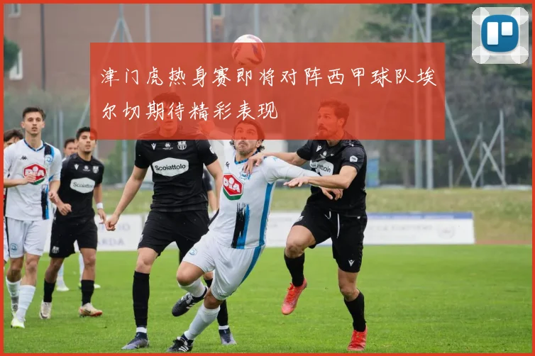 津门虎热身赛即将对阵西甲球队埃尔切期待精彩表现