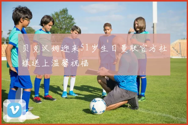 贝克汉姆迎来51岁生日曼联官方社媒送上温馨祝福