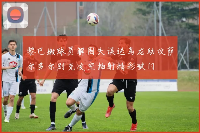 黎巴嫩球员解围失误送乌龙助攻萨尔多尔别克凌空抽射精彩破门