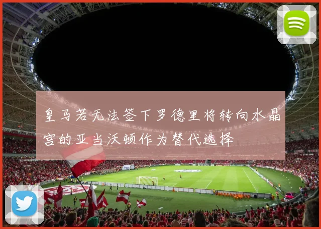 皇马若无法签下罗德里将转向水晶宫的亚当沃顿作为替代选择