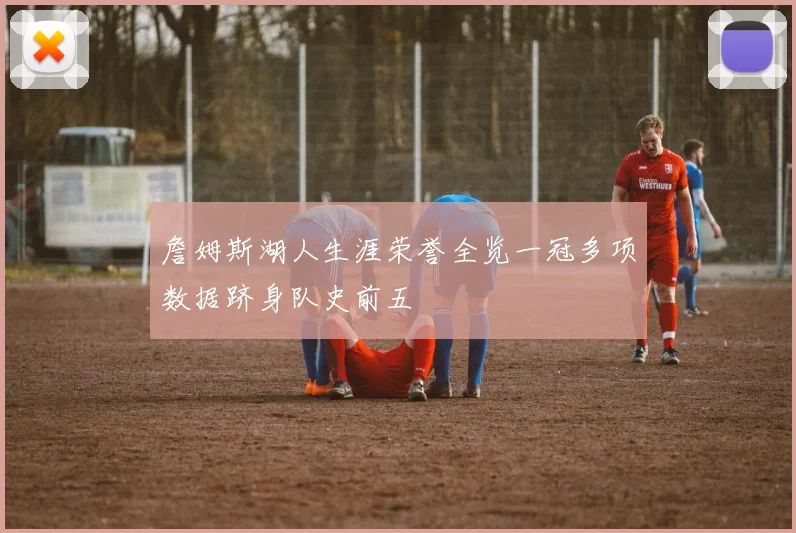 詹姆斯湖人生涯荣誉全览一冠多项数据跻身队史前五