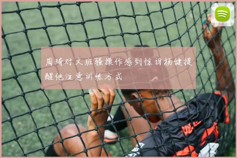周琦对文班骚操作感到惊讶杨健提醒他注意训练方式
