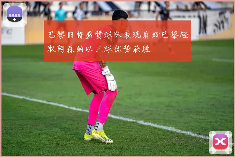 巴黎旧将盛赞球队表现看好巴黎轻取阿森纳以三球优势获胜