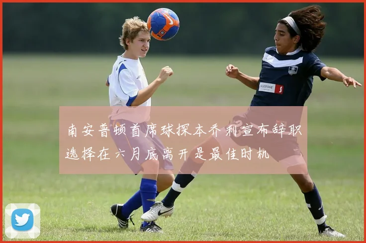 南安普顿首席球探本乔利宣布辞职选择在六月底离开是最佳时机