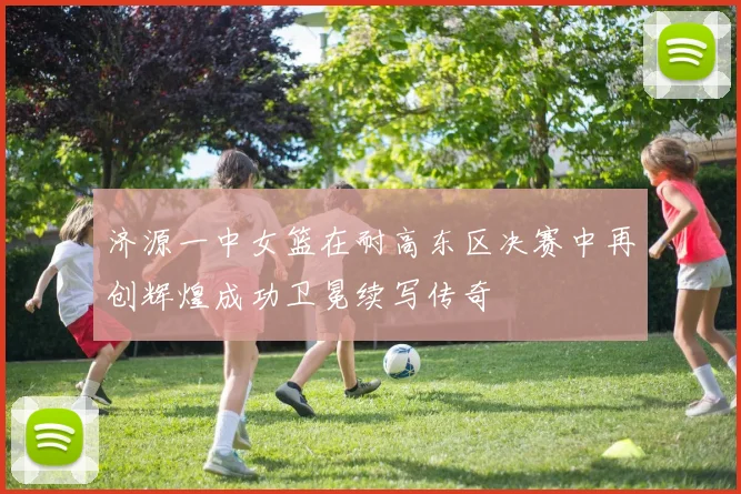 济源一中女篮在耐高东区决赛中再创辉煌成功卫冕续写传奇
