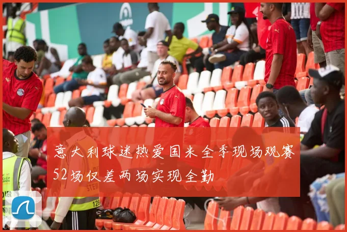 意大利球迷热爱国米全季现场观赛52场仅差两场实现全勤